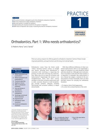 BRITISH DENTAL JOURNAL VOLUME 195 NO. 8 OCTOBER 25 2003 433
PRACTICE
Orthodontics. Part 1: Who needs orthodontics?
D. Roberts-Harry1 and J. Sandy2
There are various reasons for offering patients orthodontic treatment. Some of these include
improved aesthetics, occlusal function and the long-term dental health.
1*Consultant Orthodontist, Orthodontic
Department, Leeds Dental Institute,
Clarendon Way, Leeds LS2 9LU; 2Professor
in Orthodontics, Division of Child Dental
Health, University of Bristol Dental School,
Lower Maudlin Street, Bristol BS1 2LY
*Correspondence to: D. Roberts-Harry
E-mail: robertsharry@btinternet.com
Refereed Paper
doi:10.1038/sj.bdj.4810592
© British Dental Journal 2003; 195:
433–437
● This series of articles is designed to aid in the orthodontic evaluation of patients
● Not every malocclusion needs orthodontic treatment
● Not every patient is suitable for treatment
● Understanding the treatment benefit for the patient is important
● GDPs have an important role to play in assessing the need for orthodontic treatment
I N B R I E F
Orthodontics comes from the Greek words
‘orthos’ meaning normal, correct, or straight
and ‘dontos’ meaning teeth. Orthodontics is
concerned with correcting or improving the
position of teeth and correcting any malocclu-
sion. What then do we mean by occlusion and
malocclusion? Surprisingly the answer is not
straightforward. There have been various
attempts to describe occlusion using terms such
as ideal, anatomic (based on tooth morpholo-
gy), average, aesthetic, adequate, normally
functioning and occlusion unlikely to impair
dental health.
With these different definitions of what con-
stitutes malocclusion, there is, not surprisingly a
degree of confusion as to what should be treated
and what should not. Although some tooth posi-
tions can produce tooth and soft tissue trauma, it
is important to remember that malocclusion is
not a disease but simply a variation in the nor-
mal position of teeth. Essentially, there are three
principal reasons for carrying out orthodontic
treatment:
1. To improve dento facial appearance
2. To correct the occlusal function of the teeth
1
ORTHODONTICS
1. Who needs
orthodontics?
2. Patient assessment and
examination I
3. Patient assessment and
examination II
4. Treatment planning
5. Appliance choices
6. Risks in orthodontic
treatment
7. Fact and fantasy in
orthodontics
8. Extractions in
orthodontics
9. Anchorage control and
distal movement
10. Impacted teeth
11. Orthodontic tooth
movement
12. Combined orthodontic
treatment
Fig. 1a A child with a Class II
division 1 malocclusion and
very poor aesthetic appearance
Fig. 1b The same child as
in Fig. 1a
➠
➠
VERIFIABLE
CPD PAPER
 