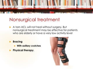 Nonsurgical treatment
 A torn ACL will not heal without surgery. But
nonsurgical treatment may be effective for patients
who are elderly or have a very low activity level
 Bracing
 With axillary crutches
 Physical therapy.
 