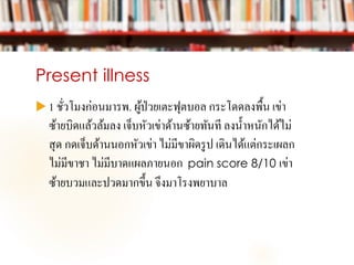 Present illness
 1 ชั่วโมงก่อนมารพ. ผู้ป่วยเตะฟุตบอล กระโดดลงพื้น เข่า
ซ้ายบิดแล้วล้มลง เจ็บหัวเข่าด้านซ้ายทันที ลงน้าหนักได้ไม่
สุด กดเจ็บด้านนอกหัวเข่า ไม่มีขาผิดรูป เดินได้แต่กระเผลก
ไม่มีขาชา ไม่มีบาดแผลภายนอก pain score 8/10 เข่า
ซ้ายบวมและปวดมากขึ้น จึงมาโรงพยาบาล
 