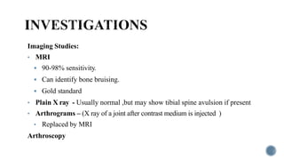 Imaging Studies:
• MRI
 90-98% sensitivity.
 Can identify bone bruising.
 Gold standard
• Plain X ray - Usually normal ,but may show tibial spine avulsion if present
• Arthrograms – (X ray of a joint after contrast medium is injected )
• Replaced by MRI
Arthroscopy
 