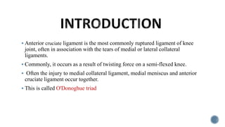  Anterior cruciate ligament is the most commonly ruptured ligament of knee
joint, often in association with the tears of medial or lateral collateral
ligaments.
 Commonly, it occurs as a result of twisting force on a semi-flexed knee.
 Often the injury to medial collateral ligament, medial meniscus and anterior
cruciate ligament occur together.
 This is called O'Donoghue triad
 