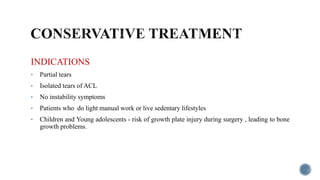 INDICATIONS
• Partial tears
• Isolated tears of ACL
• No instability symptoms
• Patients who do light manual work or live sedentary lifestyles
• Children and Young adolescents - risk of growth plate injury during surgery , leading to bone
growth problems.
 