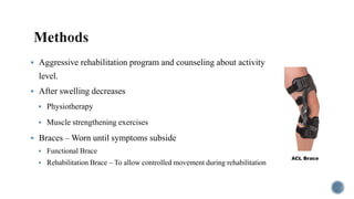  Aggressive rehabilitation program and counseling about activity
level.
 After swelling decreases
 Physiotherapy
 Muscle strengthening exercises
 Braces – Worn until symptoms subside
 Functional Brace
 Rehabilitation Brace – To allow controlled movement during rehabilitation
 