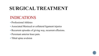 INDICATIONS
 Professional Athletes
 Associated Meniscal or collateral ligament injuries
 Recurrent episodes of giving way, recurrent effusions.
 Persistant anterior knee pain.
 Tibial spine avulsion
 