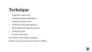 1. Diagnostic arthroscopy
2. Adressing meniscal pathologies
3. Clearing remnants of ACL
4. Graft harvesting and preparation
5. Preparing femoral and tibial tunnels
6. Passing the graft
7. Fixation of the graft
Post operative rest and physiotherapy
Return to active sports activities after 6-9 months
 