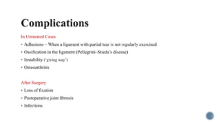 In Untreated Cases
 Adhesions – When a ligament with partial tear is not regularly exercised
 Ossification in the ligament (Pellegrini–Stieda’s disease)
 Instability (‘giving way’)
 Osteoarthritis
After Surgery
 Loss of fixation
 Postoperative joint ﬁbrosis
 Infections
 