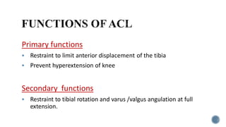 Primary functions
 Restraint to limit anterior displacement of the tibia
 Prevent hyperextension of knee
Secondary functions
 Restraint to tibial rotation and varus /valgus angulation at full
extension.
 