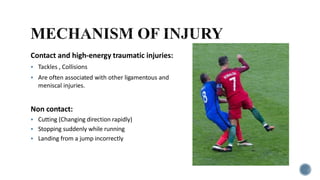Contact and high-energy traumatic injuries:
 Tackles , Collisions
 Are often associated with other ligamentous and
meniscal injuries.
Non contact:
 Cutting (Changing direction rapidly)
 Stopping suddenly while running
 Landing from a jump incorrectly
 
