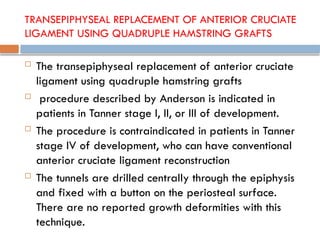 TRANSEPIPHYSEAL REPLACEMENT OF ANTERIOR CRUCIATE
LIGAMENT USING QUADRUPLE HAMSTRING GRAFTS
 The transepiphyseal replacement of anterior cruciate
ligament using quadruple hamstring grafts
 procedure described by Anderson is indicated in
patients in Tanner stage I, II, or III of development.
 The procedure is contraindicated in patients in Tanner
stage IV of development, who can have conventional
anterior cruciate ligament reconstruction
 The tunnels are drilled centrally through the epiphysis
and fixed with a button on the periosteal surface.
There are no reported growth deformities with this
technique.
 