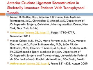 Anterior Cruciate Ligament Reconstruction in
Skeletally Immature Patients With Transphyseal
Tunnels
 Lauren H. Redler, M.D., Rebecca T. Brafman, B.A., Natasha
Trentacosta, M.D., Christopher S. Ahmad, M.D.(Department of
Orthopaedic Surgery, Columbia University Medical Center, New
York, New York, U.S.A.)
 Arthroscopy Volume 28, Issue 11, Pages 1710–1717,
November 2012
 Moises Cohen, M.D., Ph.D., Mario Ferretti, M.D., Ph.D., Marcelo
Quarteiro, M.D., Frank B. Marcondes, M.D., João P.B. de
Hollanda, M.D., Joicemar T. Amaro, M.D., Rene J. Abdalla, M.D.,
Ph.D.(Orthopedic Sports Medicine Division, Department of
Orthopaedic Surgery and Traumatology, Universidade Federal
de São Paulo–Escola Paulista de Medicina, São Paulo, Brazil)
 Arthroscopy Volume 25, Issue 8, Pages 831–838, August 2009
 
