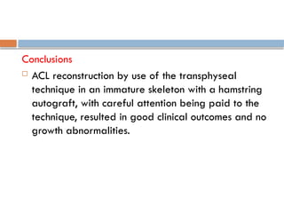 Conclusions
 ACL reconstruction by use of the transphyseal
technique in an immature skeleton with a hamstring
autograft, with careful attention being paid to the
technique, resulted in good clinical outcomes and no
growth abnormalities.
 