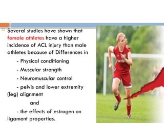  Several studies have shown that
female athletes have a higher
incidence of ACL injury than male
athletes because of Differences in
- Physical conditioning
- Muscular strength
- Neuromuscular control
- pelvis and lower extremity
(leg) alignment
and
- the effects of estrogen on
ligament properties.
 