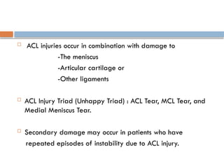  ACL injuries occur in combination with damage to
-The meniscus
-Articular cartilage or
-Other ligaments
 ACL Injury Triad (Unhappy Triad) : ACL Tear, MCL Tear, and
Medial Meniscus Tear.
 Secondary damage may occur in patients who have
repeated episodes of instability due to ACL injury.
 
