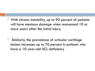 With chronic instability, up to 90 percent of patients
will have meniscus damage when reassessed 10 or
more years after the initial injury.
 Similarly, the prevalence of articular cartilage
lesions increases up to 70 percent in patients who
have a 10-year-old ACL deficiency
 