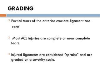 GRADING
 Partial tears of the anterior cruciate ligament are
rare
 Most ACL injuries are complete or near complete
tears
 Injured ligaments are considered "sprains" and are
graded on a severity scale.
 