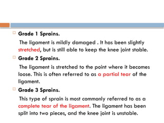  Grade 1 Sprains.
The ligament is mildly damaged . It has been slightly
stretched, but is still able to keep the knee joint stable.
 Grade 2 Sprains.
The ligament is stretched to the point where it becomes
loose. This is often referred to as a partial tear of the
ligament.
 Grade 3 Sprains.
This type of sprain is most commonly referred to as a
complete tear of the ligament. The ligament has been
split into two pieces, and the knee joint is unstable.
 