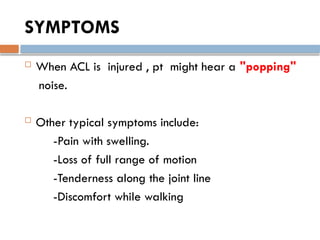 SYMPTOMS
 When ACL is injured , pt might hear a "popping"
noise.
 Other typical symptoms include:
-Pain with swelling.
-Loss of full range of motion
-Tenderness along the joint line
-Discomfort while walking
 