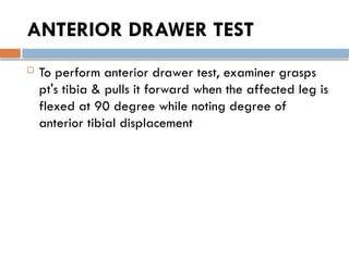 ANTERIOR DRAWER TEST
 To perform anterior drawer test, examiner grasps
pt's tibia & pulls it forward when the affected leg is
flexed at 90 degree while noting degree of
anterior tibial displacement
 