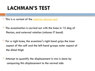 LACHMAN’S TEST
 This is a variant of the anterior drawer test
 The examination is carried out with the knee in 15 deg of
flexion, and external rotation (relaxes IT band)
 For a right knee, the examiner's right hand grips the inner
aspect of the calf and the left hand grasps outer aspect of
the distal thigh
 Attempt to quantify the displacement in mm is done by
comparing this displacement to the normal side
 