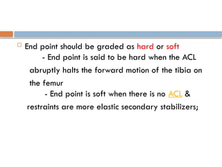  End point should be graded as hard or soft
- End point is said to be hard when the ACL
abruptly halts the forward motion of the tibia on
the femur
- End point is soft when there is no ACL &
restraints are more elastic secondary stabilizers;
 