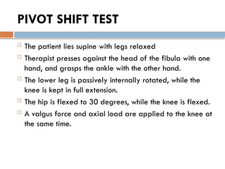 PIVOT SHIFT TEST
 The patient lies supine with legs relaxed
 Therapist presses against the head of the fibula with one
hand, and grasps the ankle with the other hand.
 The lower leg is passively internally rotated, while the
knee is kept in full extension.
 The hip is flexed to 30 degrees, while the knee is flexed.
 A valgus force and axial load are applied to the knee at
the same time.
 