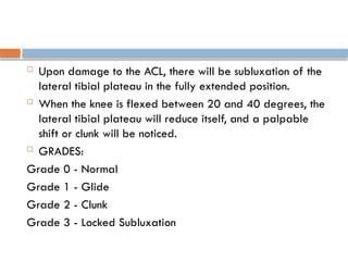  Upon damage to the ACL, there will be subluxation of the
lateral tibial plateau in the fully extended position.
 When the knee is flexed between 20 and 40 degrees, the
lateral tibial plateau will reduce itself, and a palpable
shift or clunk will be noticed.
 GRADES:
Grade 0 - Normal
Grade 1 - Glide
Grade 2 - Clunk
Grade 3 - Locked Subluxation
 