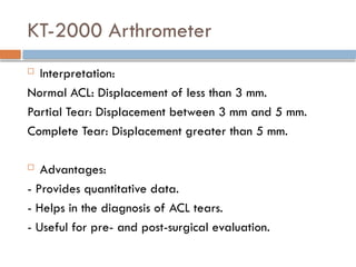 KT-2000 Arthrometer
 Interpretation:
Normal ACL: Displacement of less than 3 mm.
Partial Tear: Displacement between 3 mm and 5 mm.
Complete Tear: Displacement greater than 5 mm.
 Advantages:
- Provides quantitative data.
- Helps in the diagnosis of ACL tears.
- Useful for pre- and post-surgical evaluation.
 