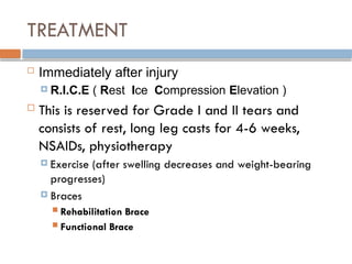 TREATMENT
 Immediately after injury
 R.I.C.E ( Rest Ice Compression Elevation )
 This is reserved for Grade I and II tears and
consists of rest, long leg casts for 4-6 weeks,
NSAIDs, physiotherapy
 Exercise (after swelling decreases and weight-bearing
progresses)
 Braces
 Rehabilitation Brace
 Functional Brace
 