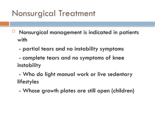 Nonsurgical Treatment
 Nonsurgical management is indicated in patients
with
- partial tears and no instability symptoms
- complete tears and no symptoms of knee
instability
- Who do light manual work or live sedentary
lifestyles
- Whose growth plates are still open (children)
 