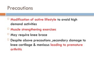 Precautions
 Modification of active lifestyle to avoid high
demand activities
 Muscle strengthening exercises
 May require knee brace
 Despite above precautions ,secondary damage to
knee cartilage & meniscus leading to premature
arthritis
 