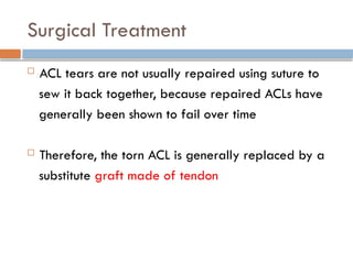 Surgical Treatment
 ACL tears are not usually repaired using suture to
sew it back together, because repaired ACLs have
generally been shown to fail over time
 Therefore, the torn ACL is generally replaced by a
substitute graft made of tendon
 