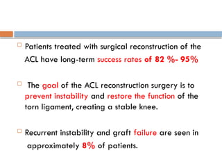  Patients treated with surgical reconstruction of the
ACL have long-term success rates of 82 %- 95%
 The goal of the ACL reconstruction surgery is to
prevent instability and restore the function of the
torn ligament, creating a stable knee.
 Recurrent instability and graft failure are seen in
approximately 8% of patients.
 