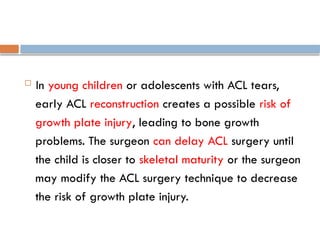  In young children or adolescents with ACL tears,
early ACL reconstruction creates a possible risk of
growth plate injury, leading to bone growth
problems. The surgeon can delay ACL surgery until
the child is closer to skeletal maturity or the surgeon
may modify the ACL surgery technique to decrease
the risk of growth plate injury.
 