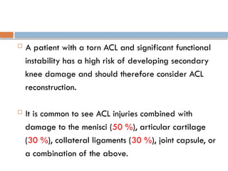  A patient with a torn ACL and significant functional
instability has a high risk of developing secondary
knee damage and should therefore consider ACL
reconstruction.
 It is common to see ACL injuries combined with
damage to the menisci (50 %), articular cartilage
(30 %), collateral ligaments (30 %), joint capsule, or
a combination of the above.
 