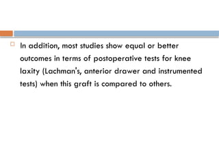  In addition, most studies show equal or better
outcomes in terms of postoperative tests for knee
laxity (Lachman's, anterior drawer and instrumented
tests) when this graft is compared to others.
 