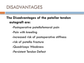 DISADVANTAGES
The Disadvantages of the patellar tendon
autograft are:
-Postoperative patellofemoral pain
-Pain with kneeling
-increased risk of postoperative stiffness
-risk of patella fracture
-Quadriceps Weakness
-Persistent Tendon Defect
 
