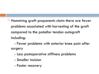  Hamstring graft proponents claim there are fewer
problems associated with harvesting of the graft
compared to the patellar tendon autograft
including:
- Fewer problems with anterior knee pain after
surgery
- Less postoperative stiffness problems
- Smaller incision
- Faster recovery
 
