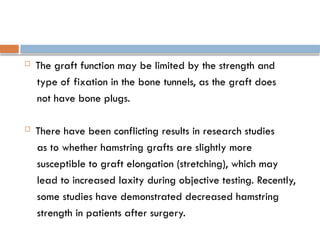  The graft function may be limited by the strength and
type of fixation in the bone tunnels, as the graft does
not have bone plugs.
 There have been conflicting results in research studies
as to whether hamstring grafts are slightly more
susceptible to graft elongation (stretching), which may
lead to increased laxity during objective testing. Recently,
some studies have demonstrated decreased hamstring
strength in patients after surgery.
 