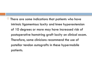  There are some indications that patients who have
intrinsic ligamentous laxity and knee hyperextension
of 10 degrees or more may have increased risk of
postoperative hamstring graft laxity on clinical exam.
Therefore, some clinicians recommend the use of
patellar tendon autografts in these hypermobile
patients.
 