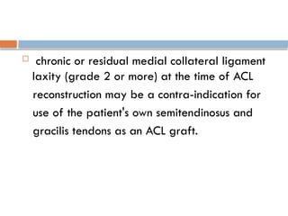  chronic or residual medial collateral ligament
laxity (grade 2 or more) at the time of ACL
reconstruction may be a contra-indication for
use of the patient's own semitendinosus and
gracilis tendons as an ACL graft.
 