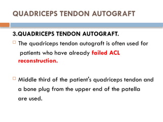 QUADRICEPS TENDON AUTOGRAFT
3.QUADRICEPS TENDON AUTOGRAFT.
 The quadriceps tendon autograft is often used for
patients who have already failed ACL
reconstruction.
 Middle third of the patient's quadriceps tendon and
a bone plug from the upper end of the patella
are used.
 