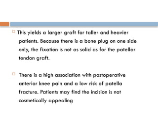  This yields a larger graft for taller and heavier
patients. Because there is a bone plug on one side
only, the fixation is not as solid as for the patellar
tendon graft.
 There is a high association with postoperative
anterior knee pain and a low risk of patella
fracture. Patients may find the incision is not
cosmetically appealing
 