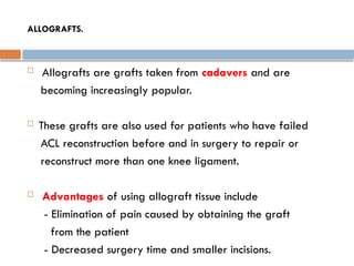 ALLOGRAFTS.
 Allografts are grafts taken from cadavers and are
becoming increasingly popular.
 These grafts are also used for patients who have failed
ACL reconstruction before and in surgery to repair or
reconstruct more than one knee ligament.
 Advantages of using allograft tissue include
- Elimination of pain caused by obtaining the graft
from the patient
- Decreased surgery time and smaller incisions.
 