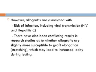  However, allografts are associated with
- Risk of infection, including viral transmission (HIV
and Hepatitis C)
- There have also been conflicting results in
research studies as to whether allografts are
slightly more susceptible to graft elongation
(stretching), which may lead to increased laxity
during testing.
 