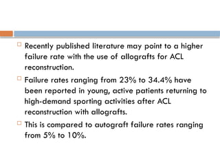  Recently published literature may point to a higher
failure rate with the use of allografts for ACL
reconstruction.
 Failure rates ranging from 23% to 34.4% have
been reported in young, active patients returning to
high-demand sporting activities after ACL
reconstruction with allografts.
 This is compared to autograft failure rates ranging
from 5% to 10%.
 