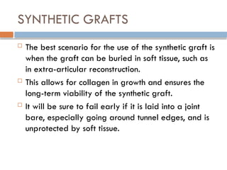 SYNTHETIC GRAFTS
 The best scenario for the use of the synthetic graft is
when the graft can be buried in soft tissue, such as
in extra-articular reconstruction.
 This allows for collagen in growth and ensures the
long-term viability of the synthetic graft.
 It will be sure to fail early if it is laid into a joint
bare, especially going around tunnel edges, and is
unprotected by soft tissue.
 