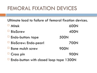 FEMORAL FIXATION DEVICES
Ultimate load to failure of femoral fixation devices.
 Mitek 600N
 BioScrew 400N
 Endo-button: tape 500N
 BioScrew: Endo-pearl 700N
 Bone mulch screw 900N
 Cross pin 900N
 Endo-button with closed loop tape 1300N
 