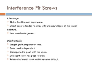 Interference Fit Screws
Advantages
 Quick, familiar, and easy to use.
 Direct bone to tendon healing, with Sharpey’s fibers at the tunnel
aperture.
 Less tunnel enlargement.
Disadvantages
 Longer graft preparation time.
 Bone quality dependent.
 Damage to the graft with the screw.
 Divergent screw has poor fixation.
 Removal of metal screw makes revision difficult
 