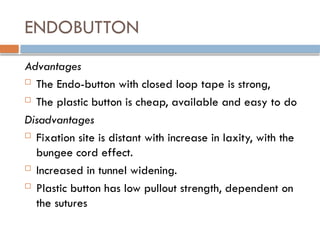 ENDOBUTTON
Advantages
 The Endo-button with closed loop tape is strong,
 The plastic button is cheap, available and easy to do
Disadvantages
 Fixation site is distant with increase in laxity, with the
bungee cord effect.
 Increased in tunnel widening.
 Plastic button has low pullout strength, dependent on
the sutures
 