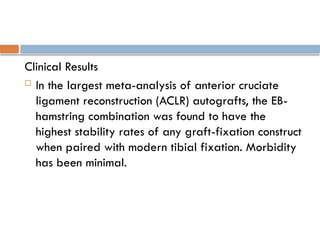 Clinical Results
 In the largest meta-analysis of anterior cruciate
ligament reconstruction (ACLR) autografts, the EB-
hamstring combination was found to have the
highest stability rates of any graft-fixation construct
when paired with modern tibial fixation. Morbidity
has been minimal.
 